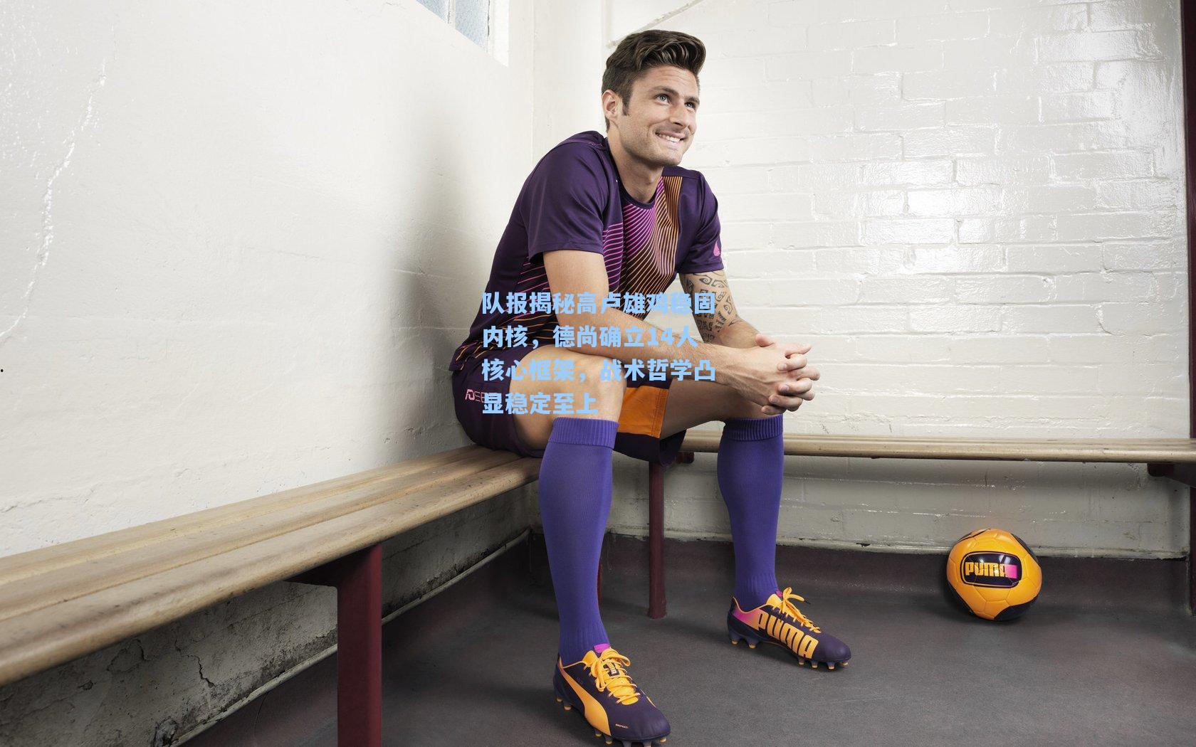 队报揭秘高卢雄鸡稳固内核,德尚确立14人核心框架,战术哲学凸显稳定至上